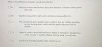 What is the difference between speed and velocity?
O A)
Velocity contains information about the direction of motion while speed
does not.
B)
Speed is measured in mph, while velocity is measured in m/s.
The concept of speed applies only to objects that are neither speeding
up nor slowing down, while velocity applies to every kind of
motion.
Speed is used to measure how fast an object is moving in a straight line,
while velocity is used for objects moving along curved paths.
D)
E)
Speed is an average quantity while velocity is not.
