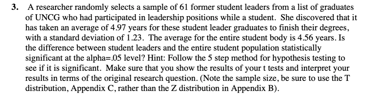 3.
A researcher randomly selects a sample of 61 former student leaders from a list of graduates
of UNCG who had participated in leadership positions while a student. She discovered that it
has taken an average of 4.97 years for these student leader graduates to finish their degrees,
years.
with a standard deviation of 1.23. The average for the entire student body is 4.56
the difference between student leaders and the entire student population statistically
significant at the alpha=.05 level? Hint: Follow the 5 step method for hypothesis testing to
see if it is significant. Make sure that you show the results of your t tests and interpret your
results in terms of the original research question. (Note the sample size, be sure to use the T
distribution, Appendix C, rather than the Z distribution in Appendix B).
Is
