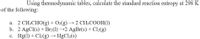 Using thermodynamic tables, calculate the standard reaction entropy at 298 K
of the following:
a. 2 CH;CHO(g) + O>(g) → 2 CH;COOH(1)
b. 2 AgCl(s) + Br2(1) →2 AgBr(s) + Cl2(g)
c. Hg(1) + Cl2(g) → HgCl2(s)
