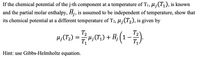 If the chemical potential of the j-th component at a temperature of T1, µ¡(T1), is known
and the partial molar enthalpy, Hj, is assumed to be independent of temperature, show that
its chemical potential at a different temperature of T2, µ¡(T2), is given by
T2
T2
H; (T;) :
H;(T1) + H; (1
T1
T
Hint: use Gibbs-Helmholtz equation.
