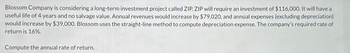 Blossom Company is considering a long-term investment project called ZIP. ZIP will require an investment of $116,000. It will have a
useful life of 4 years and no salvage value. Annual revenues would increase by $79,020, and annual expenses (excluding depreciation)
would increase by $39,000. Blossom uses the straight-line method to compute depreciation expense. The company's required rate of
return is 16%.
Compute the annual rate of return.