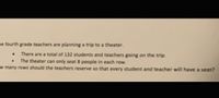 ne fourth grade teachers are planning a trip to a theater.
There are a total of 132 students and teachers going on the trip.
The theater can only seat 8 people in each row.
w many rows should the teachers reserve so that every student and teacher will have a seat?
