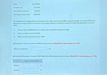 Sales
Variable costs
Controllable fixed costs
Average operating assets
1
Top management is unhappy with the investment center's return on investment (ROD. It asks the manager of the South Division to
submit plans to improve ROI in the next year. The manager believes it is feasible to consider the following independent courses of
action
2
3
$2,950,000
1,976,500
600,000
Increase sales by $300,000 with no change in the contribution margin percentage
Reduce variable costs by $155.000
Reduce average operating assets by 3.00%
Return on Investment
5,000,000
(a) Compute the return on investment (RDD) for the current year. (Round Rot to 2 decimal places, eg 1.57%)
Action 1
(b) Using the ROI equation, compute the ROI under each of the proposed courses of action (Round ROI to 2 decimal places, eg 1.57%)
Action 2
Return on investment