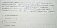 Your company has just discovered a new Intervention X that will easily detect early
stages of breast cancer. A large scale study shows that this intervention could increase
the survival and health outcomes of a large female population, leading to less
hospitalizations and increased productivity. However, it is predicted that due to
production costs this intervention will be very expensive. This type of study is known as:
O Cost-effectiveness analysis
O Evidence of benefit study
O Delay of benefits study
O Cost-benefit analysis
