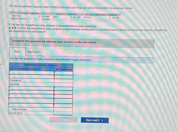 The Skl department reports sales of $620,000 and cost of goods sold of $434,000. Its expenses follow.
Service department expenses
$ 24,400
Direct expenses
Salaries
Depreciation
Req 1
1. For the Ski department only, prepare a departmental Income statement.
2. & 3. For the Ski department only, prepare a departmental contribution to overhead report. Based on these two reports, should the
Skl department be eliminated?
$ 116,000 Rent
48,400
Complete this question by entering your answers in the tabs below.
Indirect expenses
Gross profit
Expenses
Req 2 and 3
For Year Ended December 31
Total expenses
Income (loss)
For the Ski department only, prepare a departmental income statement.
Departmental Income Statement
$ 15,100 Office
Ski Department
< Req 1
Req 2 and 3 >