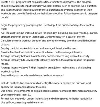 Create a C++ program that helps users track their fitness progress. The program
should allow users to input their daily workout details, such as exercise type, duration,
and intensity. It will then calculate the total duration and average intensity of their
workouts and provide feedback on their fitness routine. Follow these specific program
details:
Begin the program by prompting the user to input the number of days they want to
track.
Ask the user to input workout details for each day, including exercise type (e.g., cardio,
strength training), duration (in minutes), and intensity (on a scale of 1 to 10).
Calculate the total workout duration and average intensity over the specified number
of days.
Display the total workout duration and average intensity to the user.
Provide feedback on their fitness routine based on the average intensity:
Average intensity below 5: Low intensity, consider increasing workout intensity.
Average intensity 5 to 7: Moderate intensity, maintain the current routine for general
fitness.
Average intensity above 7: High intensity, great job on maintaining a challenging
workout routine!
Ensure that your code is readable and self-documented:
Include multiple-line comments to identify the owners, explain the purpose, and
specify the input and output of the code.
Use single-line comments to explain complicated or confusing statements and justify
your reasoning (at least 3).
Format your code with proper indentation and white spaces for better readability.
Use self-documenting variable names.