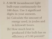 2. A 60-W incandescent light
bulb runs continuously for
100 days. Use 3 significant
digits in your answers.
(a) Calculate the amount of
energy used, in joules and
in kilowatt hours.
(b) How much heat is
produced if the bulb has an
efficiency of 5.00 percent?
