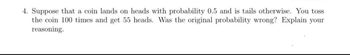 4. Suppose that a coin lands on heads with probability 0.5 and is tails otherwise. You toss
the coin 100 times and get 55 heads. Was the original probability wrong? Explain your
reasoning.