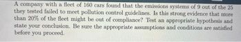 A company with a fleet of 160 cars found that the emissions systems of 9 out of the 25
they tested failed to meet pollution control guidelines. Is this strong evidence that more
than 20% of the fleet might be out of compliance? Test an appropriate hypothesis and
state your conclusion. Be sure the appropriate assumptions and conditions are satisfied
before you proceed.