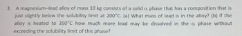 3. A magnesium-lead alloy of mass 10 kg consists of a solid a phase that has a composition that is
just slightly below the solubility limit at 200°C. (a) What mass of lead is in the alloy? (b) If the
alloy is heated to 350°C how much more lead may be dissolved in the a phase without
exceeding the solubility limit of this phase?