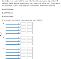 Garcia Co. owns equipment that costs $78,300, with accumulated depreciation of
$40,800. Garcia sells the equipment for cash. Record the journal entry for the sale of
the equipment if Garcia were to sell the equipment for the following amounts:
A. $47,000 cash
B. $37,500 cash
C. $30,000 cash
If an amount box does not require an entry, leave it blank.
А.
С.
B.
