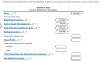 Prepare an income statement under the absorption method. If an amount box does not require an entry, leave it blank.
Appliance Apps
Income Statement: Absorption
Sales
$ 2,803,200
Cost of Goods Sold:
Beginning Inventory
1,900,800 X
Cost of Goods Manufactured
380,160 | Х
Cost of Goods Available for Sale
1,520,640 X
Ending Inventory
1,282,560
Total Cost of Goods Sold
Gross Profit
Sales and Administrative Expenses:
Variable
Fixed
Total Fixed Sales and Administrative Expenses
Net Operating Income
