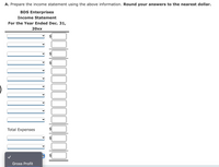 A. Prepare the income statement using the above information. Round your answers to the nearest dollar.
BDS Enterprises
Income Statement
For the Year Ended Dec. 31,
20хx
Total Expenses
Gross Profit
