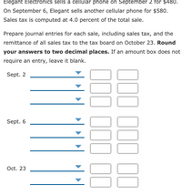 Elegant Electronics sells a cellular phone on September 2 for $480.
On September 6, Elegant sells another cellular phone for $580.
Sales tax is computed at 4.0 percent of the total sale.
Prepare journal entries for each sale, including sales tax, and the
remittance of all sales tax to the tax board on October 23. Round
your answers to two decimal places. If an amount box does not
require an entry, leave it blank.
Sept. 2
Sept. 6
Oct. 23
000 100 11
000 1
00
