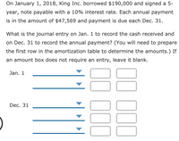 On January 1, 2018, King Inc. borrowed $190,000 and signed a 5-
year, note payable with a 10% interest rate. Each annual payment
is in the amount of $47,569 and payment is due each Dec. 31.
What is the journal entry on Jan. 1 to record the cash received and
on Dec. 31 to record the annual payment? (You will need to prepare
the first row in the amortization table to determine the amounts.) If
an amount box does not require an entry, leave it blank.
Jan. 1
Dec. 31
00
