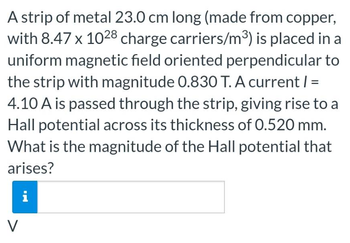 A strip of metal 23.0 cm long (made from copper,
with 8.47 x 1028 charge carriers/m³) is placed in a
uniform magnetic field oriented perpendicular to
the strip with magnitude 0.830 T. A current / =
4.10 A is passed through the strip, giving rise to a
Hall potential across its thickness of 0.520 mm.
What is the magnitude of the Hall potential that
arises?
i
V