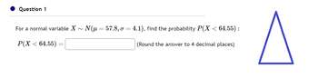 Question 1
For a normal variable X~ N(μ = 57.8, o = 4.1), find the probability P(X < 64.55):
P(X < 64.55) =
=
(Round the answer to 4 decimal places)