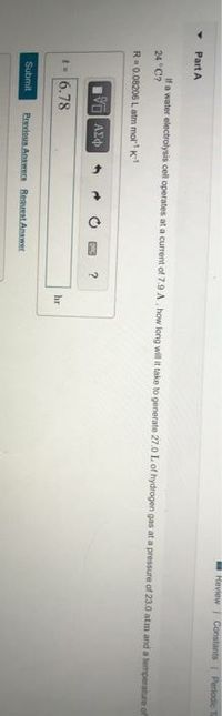 Heview Constants Periodie
Part A
If a water electrolysis cell operates at a current of 7.9 A, how long will it take to generate 27.0 L of hydrogen gas at a pressure of 23.0 atm and a temperature of
24 C?
R= 0.08206 Latm mol K
t- 6.78
hr
Submit
Previeus Answern Reauest Anwer
