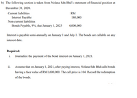 b) The following section is taken from Nolana Sdn Bhd's statement of financial position at
December 31, 2020.
Current liabilities
RM
Interest Payable
180,000
Non-current liabilities
Bonds Payable, 9%, due January 1, 2025
4,000,000
Interest is payable semi-annually on January 1 and July 1. The bonds are callable on any
interest date.
Required:
i. Journalize the payment of the bond interest on January 1, 2021.
ii. Assume that on January 1, 2021, after paying interest, Nolana Sdn Bhd calls bonds
having a face value of RM1,600,000. The call price is 104. Record the redemption
of the bonds.
