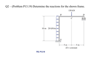 -
Q2 (Problem P13.19) Determine the reactions for the shown frame.
150 kN
B
C
10 m 20 kN/m
FIG. P13.19
-5 m
-5 m
El = constant