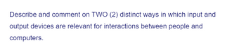 Describe and comment on TWO (2) distinct ways in which input and
output devices are relevant for interactions between people and
computers.