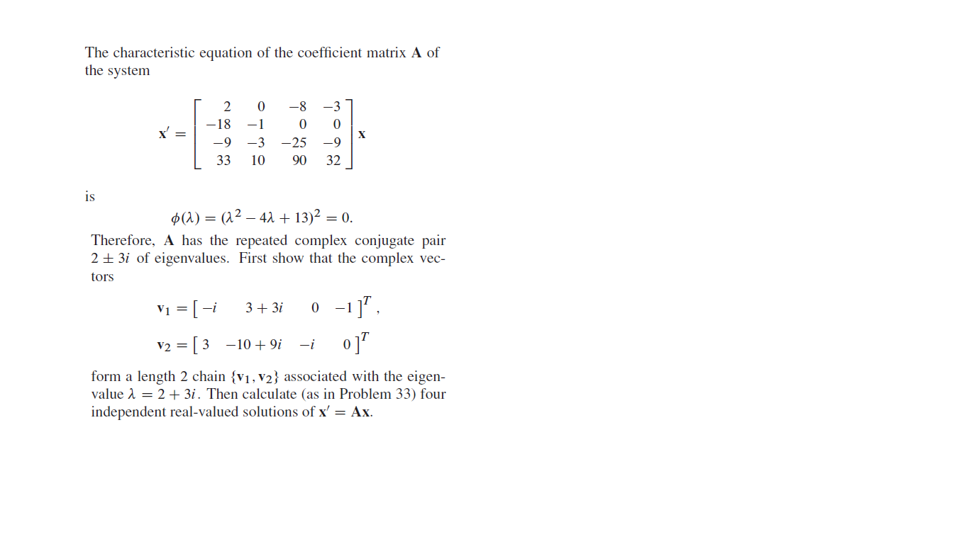 The characteristic equation of the coefficient matrix A of
the system
-8
-3
-18
-1
-9
-3
-25
х
-9
33
10
90
32
is
$(1) = (1² – 42 + 13)² = 0.
Therefore, A has the repeated complex conjugate pair
2 + 3i of eigenvalues. First show that the complex vec-
tors
V1 = [ -i
3+ 3i
0 -11".
v2 = [3 -10 + 9i
o]"
-i
form a length 2 chain {v1, v2} associated with the eigen-
value A = 2+ 3i. Then calculate (as in Problem 33) four
independent real-valued solutions of x' = Ax.
