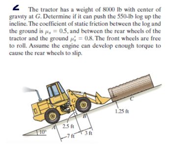 2 The tractor has a weight of 8000 lb with center of
gravity at G. Determine if it can push the 550-lb log up the
incline. The coefficient of static friction between the log and
the ground is μ = 0.5, and between the rear wheels of the
tractor and the ground p = 0.8. The front wheels are free
to roll. Assume the engine can develop enough torque to
cause the rear wheels to slip.
10°
2.5 ft
1.25 ft