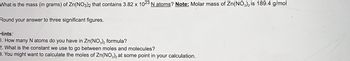 What is the mass (in grams) of Zn(NO3)2 that contains 3.82 x 1023 N atoms? Note: Molar mass of Zn(NO3)2 is 189.4 g/mol
Round your answer to three significant figures.
Hints:
1. How many N atoms do you have in Zn(NO3)2 formula?
2. What is the constant we use to go between moles and molecules?
3. You might want to calculate the moles of Zn(NO3)2 at some point in your calculation.