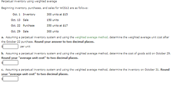 Perpetual inventory using weighted average
Beginning inventory, purchases, and sales for WCS12 are as follows:
Inventory
Sale
Oct. 1
Oct. 13
Oct. 22 Purchase
Oct. 29 Sale
a. Assuming a perpetual inventory system and using the weighted average method, determine the weighted average unit cost after
the October 22 purchase. Round your answer to two decimal places.
per unit
300 units at $15
150 units
350 units at $17
300 units
b. Assuming a perpetual inventory system and using the weighted average method, determine the cost of goods sold on October 29.
Round your "average unit cost" to two decimal places.
c. Assuming a perpetual inventory system and using the weighted average method, determine the inventory on October 31. Round
your "average unit cost" to two decimal places.