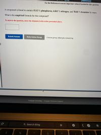 [References]
Use the References to access important values if needed for this question.
A compound is found to contain 15.12 % phosphorus, 6.841 % nitrogen, and 78.03 % bromine by mass.
What is the empirical formula for this compound?
To answer the question, enter the elements in the order presented above.
Submit Answer
Retry Entire Group
2 more group attempts remaining
Cengage Learning | Cengage Technical Support
Q Search Bing
%24
&
