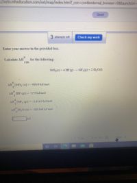 **Thermodynamics Reaction Calculations**

Enter your answer in the provided box.

**Calculate ΔH°<sub>rxn</sub> for the following reaction:**

\[ \text{SiO}_2(s) + 4 \text{HF}(g) \rightarrow \text{SiF}_4(g) + 2 \text{H}_2\text{O}(l) \]

**Given Standard Enthalpies of Formation (ΔH°<sub>f</sub>):**

- ΔH°<sub>f</sub> [SiO<sub>2</sub> (s)] = -910.9 kJ/mol
- ΔH°<sub>f</sub> [HF (g)] = -273 kJ/mol
- ΔH°<sub>f</sub> [SiF<sub>4</sub> (g)] = -1614.9 kJ/mol
- ΔH°<sub>f</sub> [H<sub>2</sub>O (l)] = -285.840 kJ/mol

**[Input Box for Answer]**  (kJ)

*Note: No graphs or diagrams are present in this text.*