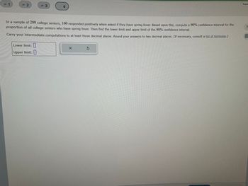 = 1
= 2
F3
Lower limit:
Upper limit:
4
In a sample of 200 college seniors, 160 responded positively when asked if they have spring fever. Based upon this, compute a 90% confidence interval for the
proportion of all college seniors who have spring fever. Then find the lower limit and upper limit of the 90% confidence interval.
Carry your intermediate computations to at least three decimal places. Round your answers to two decimal places. (If necessary, consult a list of formulas.)
X
Ś