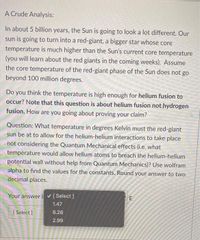 A Crude Analysis:
In about 5 billion years, the Sun is going to look a lot different. Our
sun is going to turn into a red-giant, a bigger star whose core
temperature is much higher than the Sun's current core temperature
(you will learn about the red giants in the coming weeks). Assume
the core temperature of the red-giant phase of the Sun does not go
beyond 100 million degrees.
Do you think the temperature is high enough for helium fusion to
occur? Note that this question is about helium fusion not hydrogen
fusion. How are you going about proving your claim?
Question: What temperature in degrees Kelvin must the red-giant
sun be at to allow for the helium-helium interactions to take place
not considering the Quantum Mechanical effects (i.e. what
temperature would allow helium atoms to breach the helium-helium
potential wall without help from Quantum Mechanics)? Use wolfram
alpha to find the values for the constants. Round your answer to two
decimal places.
Your answer i [ Select ]
1.47
[ Select ]
6.26
2.99
