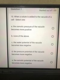 Question 1
Marked out of 1.00
10. When a solute is added to the vacuole of a
cell - Select one:
a. the osmotic pressure of the vacuole
becomes more positive
b. none of the above.
c. the water potential of the vacuole
becomes less negative.
d. the pressure potential of the vacuole
becomes more negative.
e. the osmotic potential of the vacuole
becomes more negative.
