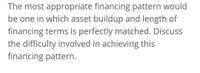 The most appropriate financing pattern would
be one in which asset buildup and length of
financing terms is perfectly matched. Discuss
the difficulty involved in achieving this
financing pattern.
