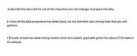 A- Describe the data and list out all the steps that you will undergo to prepare the data.

B- Once all the data preparation has taken place, list out the other data mining tasks that you will perform.

C- Provide at least two data mining models which are suitably applicable given the nature of the data in the dataset.