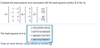 Compute the least-squares error associated with the least-squares solution x of Ax = b.
1 -3
317
172
- 1
3
b =
4
A =
49
7
4
172
2.30232558139535
3.69767441860465
The least-squares error is
- 1.86046511627907
0.46511627906977
(Type an exact answer, using radicals as needed.
