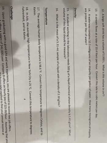 12. A large soft drink has a volume of 0.950 L. What is this volume in cm³?
13. A stream flows at a rate of 10.4 liters per hour. Convert this rate to cubic meters per day.
14. A waterway contains 10.3 milligrams of an impurity per gallon of water. How many micrograms of impurity
are present per liter of water?
Density
15. A student working in the laboratory needs 500 g of a liquid chemical whose density is 1.41 g/cm³. What
volume of this liquid should he measure?
16. What is the mass of a 5.31-mL sample of a liquid with a density of 2.10 g/mL?
Temperature
17. The average human body temperature is 98.6 °F. Convert this temperature to degrees Celsius, and to
Kelvin.
18. In July, the average high temperature in New York City is 25 °C. Convert this temperature to degrees
Fahrenheit, and to Kelvin.
Challenge
19. Upon graduating with a good GPA and work experience, you are pleased to receive two job offers.
offers a salary of $42,000/year. Company B offers an hourly pay of $25.00/hour. Assuming that you
the factor-label method to find your annual income at
