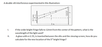 A double-slit interference experimented in this illustration:
I.
II.
0.4 mm
2 m
Y
viewing
screen
If the order bright fringe falls to 12mm from the center of the pattern, what is the
wavelength of the light used?
A glass with n=1.55, is inserted between the slits and the viewing screen, how do you
calculate for the new location of the 5th bright fringe?