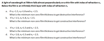 A light of wavelength at 700nm falls almost perpendicularly on a thin film with index of refraction n₂.
Below the film is an infinitely thick layer with index of refraction n3
a. If n₁=1.5, n₂=1.8 and n3 = 2.5.
What is the minimum non-zero film thickness to get destructive interference?
b. If n₁1.5, n₂=1.8, n3 = 2.5.
What is the minimum non-zero film thickness to get constructive interference?
If n₁= 1.8, n₂=1.5 and n3 = 2.5.
What is the minimum non-zero film thickness to get destructive interference?
d. If n₁1.8, n₂=1.5 and n3 = 2.5.
What is the minimum non-zero film thickness to get constructive interference?
C.