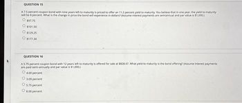 QUESTION 15
A75 percent coupon bond with nine years left to maturity is priced to offer an 11.2 percent yield to maturity. You believe that in one year, the yield to maturity
will be 8 percent. What is the change in price the bond will experience in dollars? (Assume interest payments are semiannual and par value is $1,000.)
O $97.75
O $101.50
O $129.25
O $177.34
QUESTION 16
A 5.75 percent coupon bond with 12 years left to maturity is offered for sale at $828.47. What yield to maturity is the bond offering? (Assume interest payments
are paid semi-annually and par value is $1,000.)
O 4.00 percent
O
O
3.09 ent
5.75 percent
O 8.00 percent