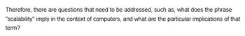 Therefore, there are questions that need to be addressed, such as, what does the phrase
"scalability" imply in the context of computers, and what are the particular implications of that
term?