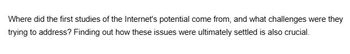 Where did the first studies of the Internet's potential come from, and what challenges were they
trying to address? Finding out how these issues were ultimately settled is also crucial.