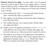 Distance between two ships At noon, ship A was 12 nautical
miles due north of ship B. Ship A was sailing south at 12 knots
(nautical miles per hour; a nautical mile is 2000 yd) and continued
to do so all day. Ship B was sailing east at 8 knots and continued
to do so all day.
a. Start counting time with t = 0 at noon and express the dis-
tance s between the ships as a function of t.
b. How rapidly was the distance between the ships changing at
noon? One hour later?
c. The visibility that day was 5 nautical miles. Did the ships
ever sight each other?
d. Graph s and ds/dt together as functions of t for -1 SIS3,
using different colors if possible. Compare the graphs and
reconcile what you see with your answers in parts (b) and (c).
e. The graph of ds/dt looks as if it might have a horizontal as-
ymptote in the first quadrant. This in turn suggests that ds/dt
approaches a limiting value as t0o. What is this value?
What is its relation to the ships' individual speeds?
