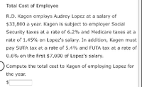 Total Cost of Empleyee
R.D. Kagen employs Audrey Lopez at a salary of
$33,800 a year. Kagen is subject to employer Social
Security taxes at a rate of 6.2% and Medicare taxes at a
rate of 1.45% on Lopez's salary. In addition, Kegen must
pey SUTA tax et a rate of 5.4% and FUTA tax at a rate of
0.0% on the first $7,000 uf Lopez's salary.
Compute the total cost to Kagen of emplaying Lopez for
the year.
