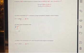 A solution of NaF is added dropwise to a solution that is 0.0483 M in Mg2+ and 1.23e-08 Min Y³+.
The Ksp of MgF2 is 5.16e-11.
The Ksp of YF3 is 8.62e-21.
(a) What concentration of is necessary to begin precipitation? (Neglect volume changes.)
71-3.0863
[F] =
XM.
(b) Which cation precipitates first?
O Mg2+
y²+
(c) What is the concentration of F when the second cation begins to precipitate?
[F]-1436-4
XM.