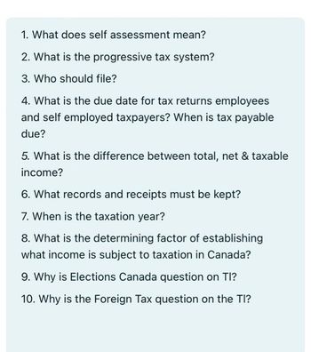 1. What does self assessment mean?
2. What is the progressive tax system?
3. Who should file?
4. What is the due date for tax returns employees
and self employed taxpayers? When is tax payable
due?
5. What is the difference between total, net & taxable
income?
6. What records and receipts must be kept?
7. When is the taxation year?
8. What is the determining factor of establishing
what income is subject to taxation in Canada?
9. Why is Elections Canada question on TI?
10. Why is the Foreign Tax question on the TI?