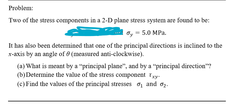 Two of the stress components in a 2-D plane stress system are found to be:
= 5.0 MPa.
бy
It has also been determined that one of the principal directions is inclined to the
x-axis by an angle of 0 (measured anti-clockwise).
(a) What is meant by a “principal plane", and by a “principal direction"?
(b)Determine the value of the stress component txy.
(c) Find the values of the principal stresses 0, and 02.
