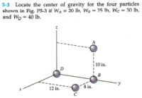 5-3 Locate the center of gravity for the four particles
shown in Fig.- P5-3 if WA = 20 lb, Wp = 25 Ih, We = 30 lb,
and Wp = 40 Ib.
10 in.
D.
B
8 in.
12 in.
