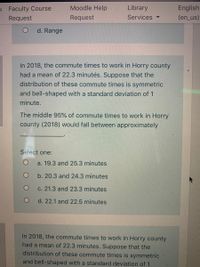 Moodle Help
Library
English
(en_us)
s Faculty Course
Request
Request
Services.
d. Range
In 2018, the commute times to work in Horry county
had a mean of 22.3 minutės. Suppose that the
distribution of these commute times is symmetric
and bell-shaped with a standard deviation of 1
minute.
The middle 95% of commute times to work in Horry
county (2018) would fall between approximately
Select one:
a. 19.3 and 25.3 minutes
b. 20.3 and 24.3 minutes
c. 21.3 and 23.3 minutes
d. 22.1 and 22.5 minutes
In 2018, the commute times to work in Horry county
had a mean of 22.3 minutes. Suppose that the
distribution of these commute times is symmetric
and bell-shaped with a standard deviation of 1
